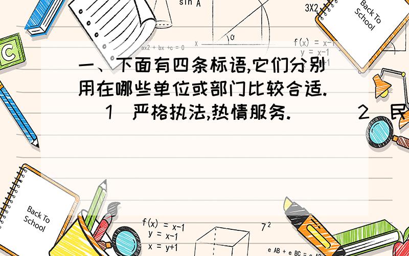 一、下面有四条标语,它们分别用在哪些单位或部门比较合适. (1)严格执法,热情服务.() (2)民