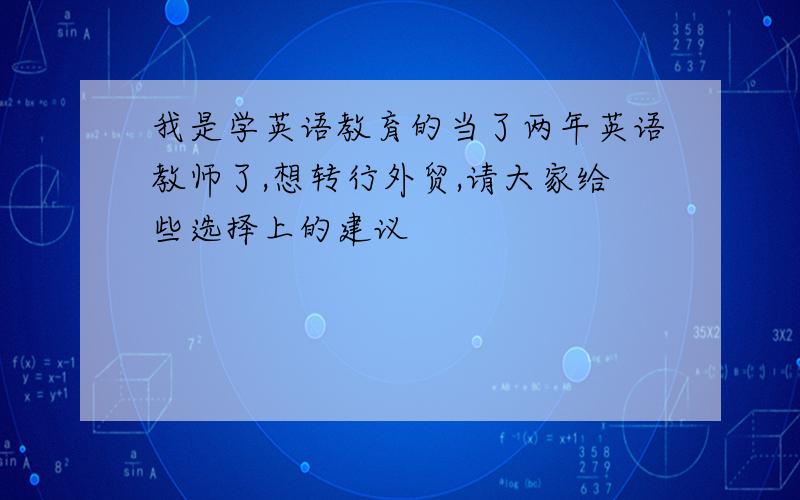 我是学英语教育的当了两年英语教师了,想转行外贸,请大家给些选择上的建议