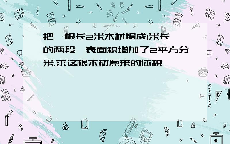 把一根长2米木材锯成1米长 的两段,表面积增加了2平方分米.求这根木材原来的体积