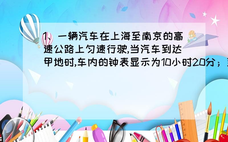 1、一辆汽车在上海至南京的高速公路上匀速行驶,当汽车到达甲地时,车内的钟表显示为10小时20分；到达乙地时,钟表显示为1