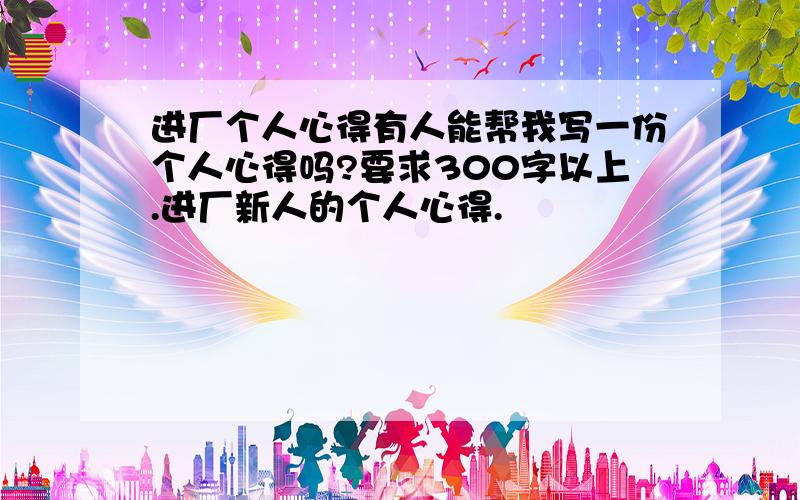 进厂个人心得有人能帮我写一份个人心得吗?要求300字以上.进厂新人的个人心得.