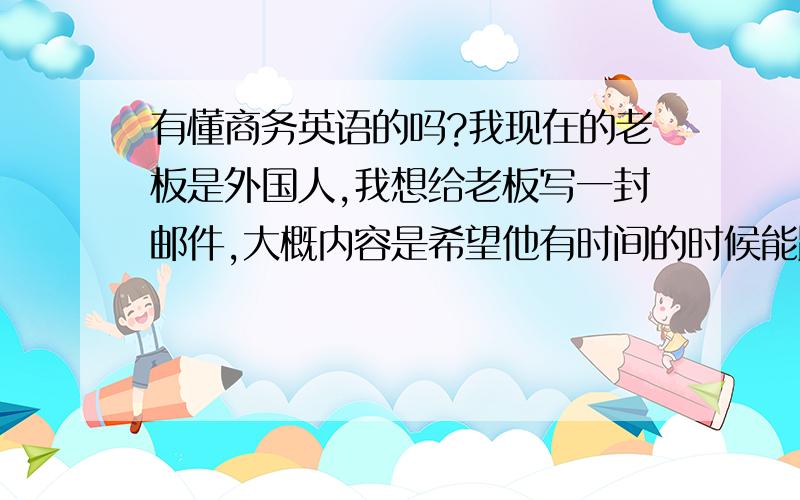 有懂商务英语的吗?我现在的老板是外国人,我想给老板写一封邮件,大概内容是希望他有时间的时候能跟我谈谈关于我要提前结束实习