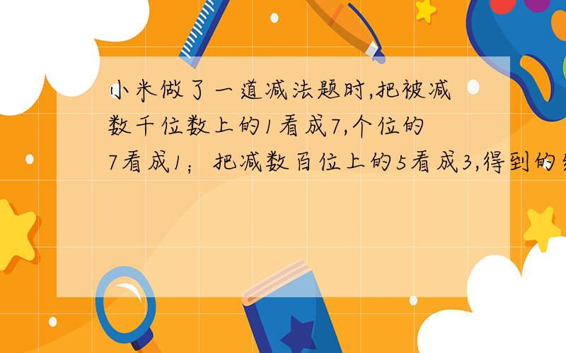 小米做了一道减法题时,把被减数千位数上的1看成7,个位的7看成1；把减数百位上的5看成3,得到的结果是7480,正确答案