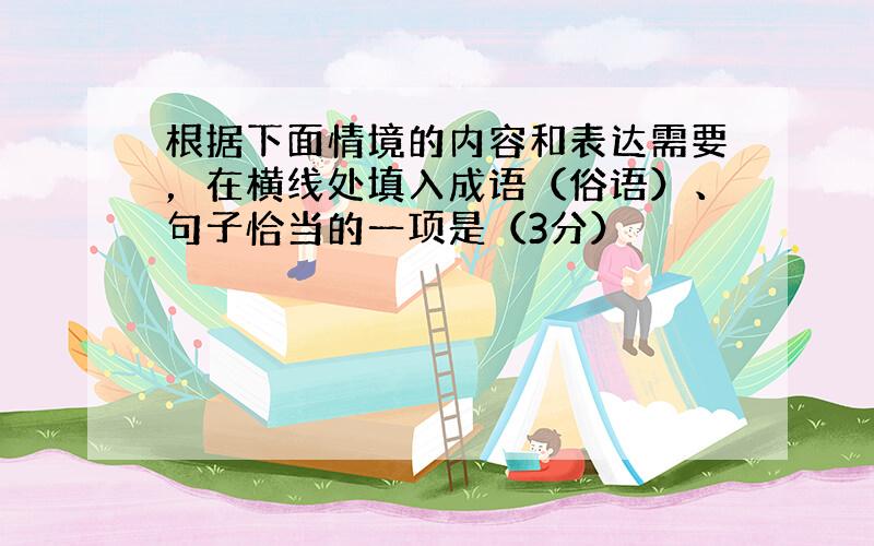 根据下面情境的内容和表达需要，在横线处填入成语（俗语）、句子恰当的一项是（3分）