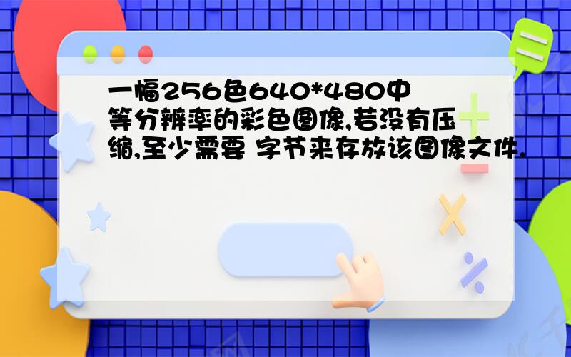 一幅256色640*480中等分辨率的彩色图像,若没有压缩,至少需要 字节来存放该图像文件.