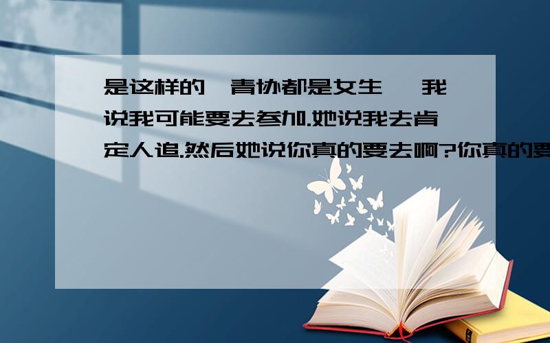 是这样的,青协都是女生嘛 我说我可能要去参加.她说我去肯定人追.然后她说你真的要去啊?你真的要去啊?