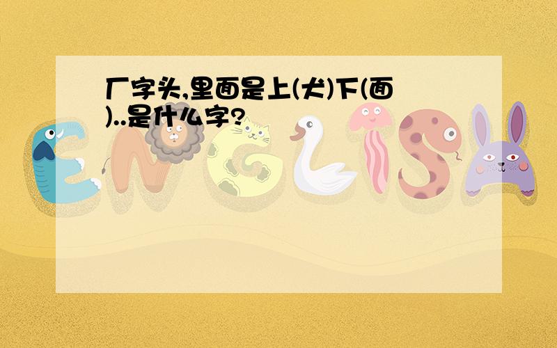 厂字头,里面是上(犬)下(面)..是什么字?