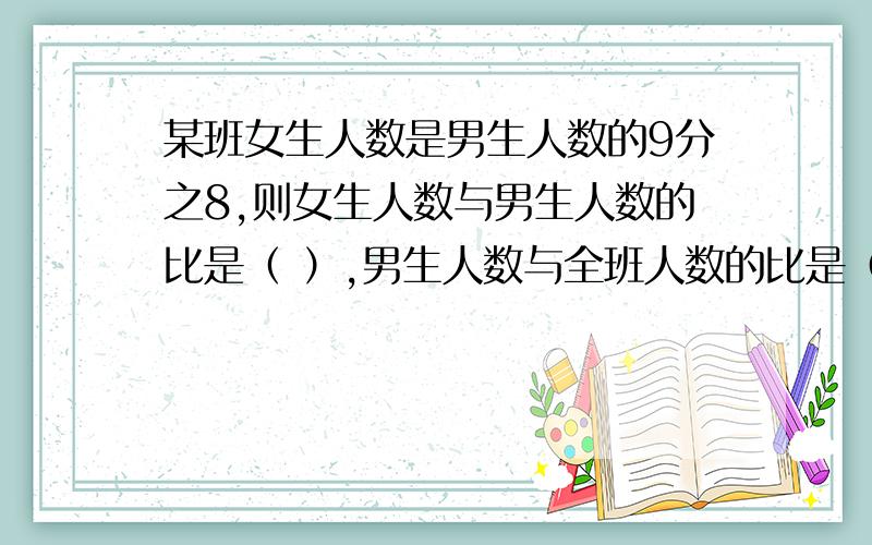 某班女生人数是男生人数的9分之8,则女生人数与男生人数的比是（ ）,男生人数与全班人数的比是（