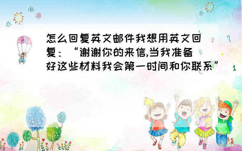 怎么回复英文邮件我想用英文回复：“谢谢你的来信,当我准备好这些材料我会第一时间和你联系”