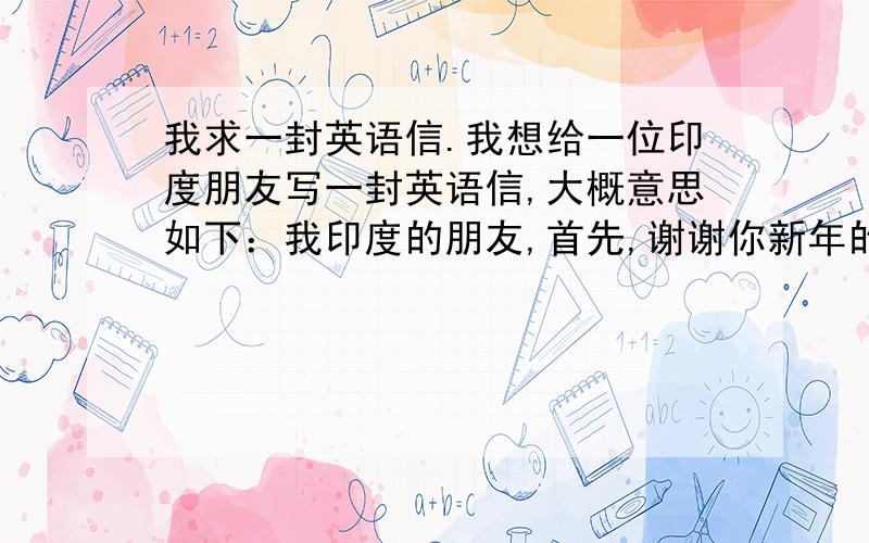 我求一封英语信.我想给一位印度朋友写一封英语信,大概意思如下：我印度的朋友,首先,谢谢你新年的祝福.好久没有联系了,不知