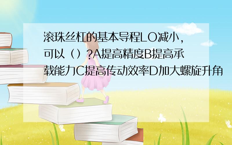 滚珠丝杠的基本导程LO减小,可以（）?A提高精度B提高承载能力C提高传动效率D加大螺旋升角