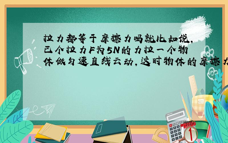 拉力都等于摩擦力吗就比如说,已个拉力F为5N的力拉一个物体做匀速直线云动,这时物体的摩擦力为5N,现将拉力撤去,物体的摩