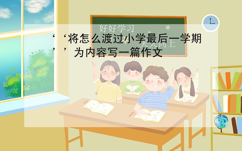 ‘‘将怎么渡过小学最后一学期 ’’为内容写一篇作文