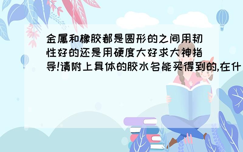 金属和橡胶都是圆形的之间用韧性好的还是用硬度大好求大神指导!请附上具体的胶水名能买得到的,在什么店买?