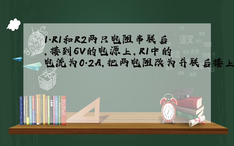 1.R1和R2两只电阻串联后,接到6V的电源上,R1中的电流为0.2A,把两电阻改为并联后接上另一个电源后,R1,R2中