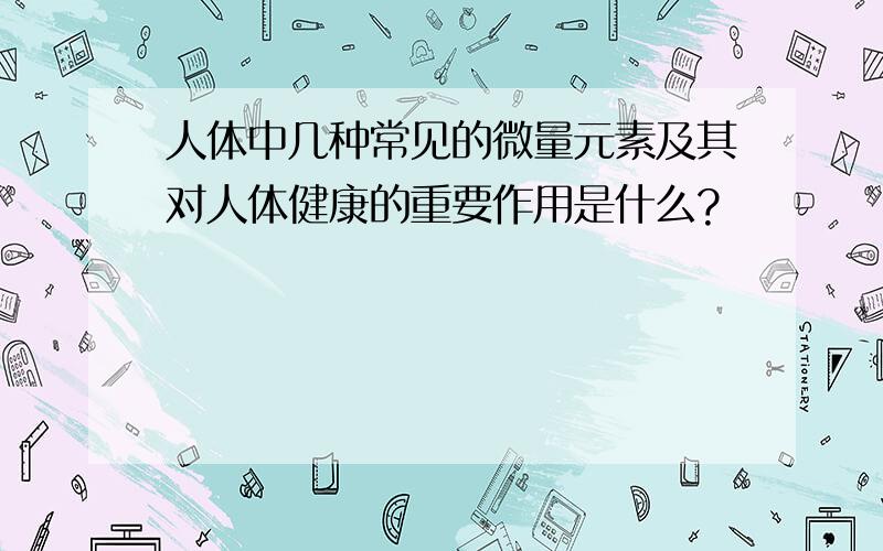 人体中几种常见的微量元素及其对人体健康的重要作用是什么?