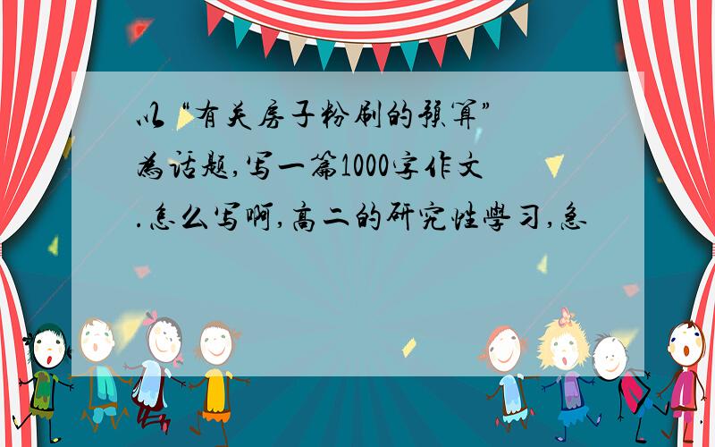 以 “有关房子粉刷的预算” 为话题,写一篇1000字作文.怎么写啊,高二的研究性学习,急