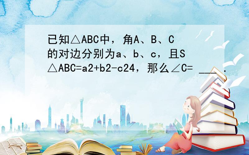 已知△ABC中，角A、B、C的对边分别为a、b、c，且S△ABC=a2+b2-c24，那么∠C= ___ ．