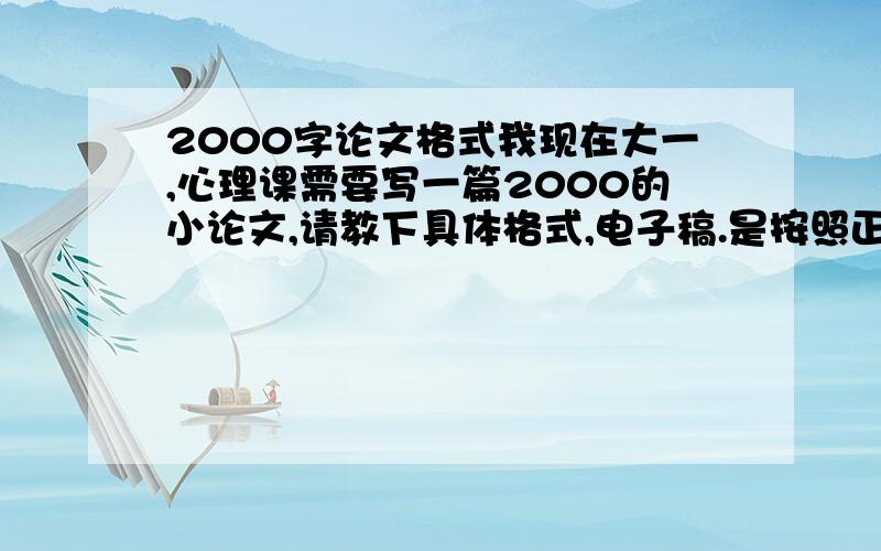 2000字论文格式我现在大一,心理课需要写一篇2000的小论文,请教下具体格式,电子稿.是按照正规论文的格式吗?前面那些