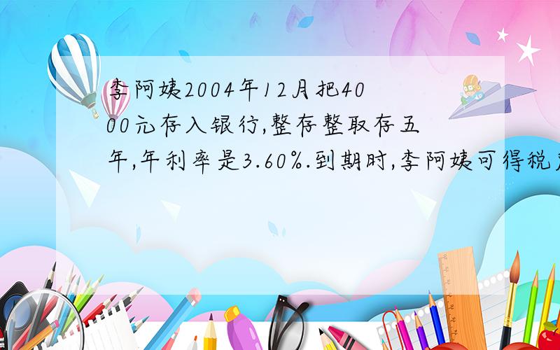 李阿姨2004年12月把4000元存入银行,整存整取存五年,年利率是3.60%.到期时,李阿姨可得税后利息和本金