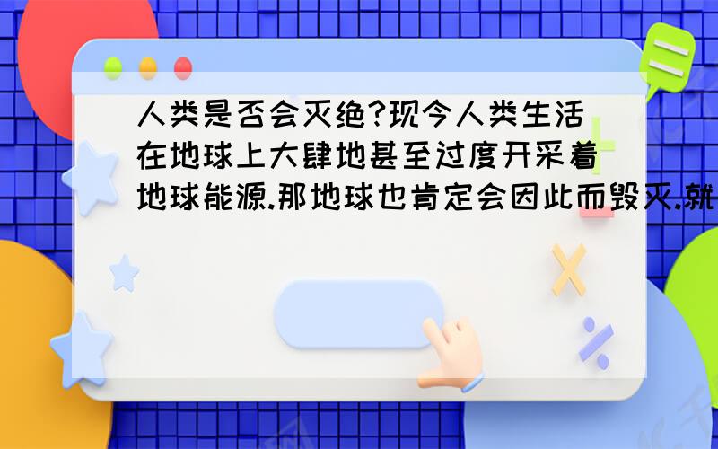 人类是否会灭绝?现今人类生活在地球上大肆地甚至过度开采着地球能源.那地球也肯定会因此而毁灭.就算从现在开始,全人类维护地