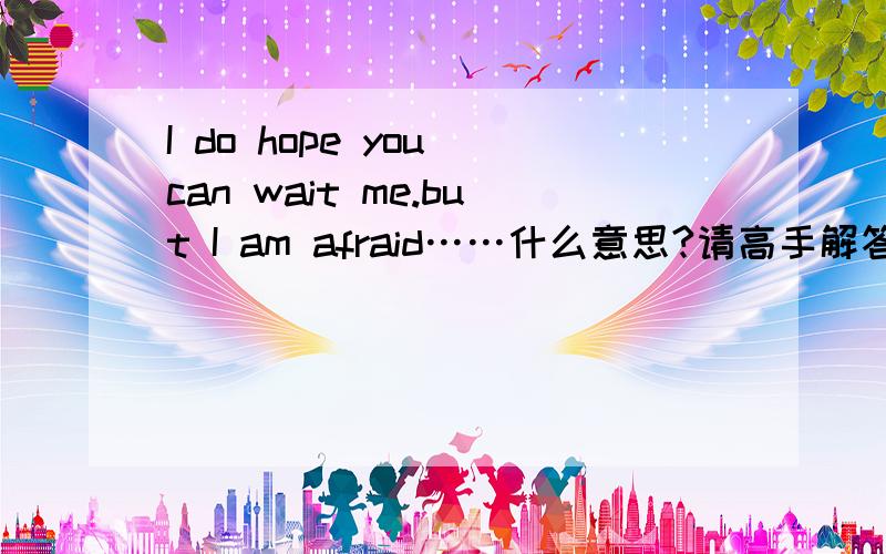 I do hope you can wait me.but I am afraid……什么意思?请高手解答