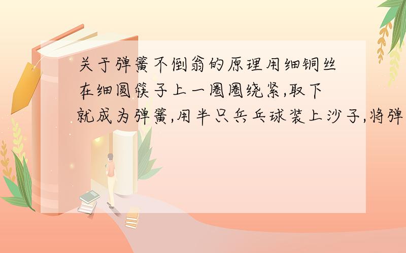 关于弹簧不倒翁的原理用细铜丝在细圆筷子上一圈圈绕紧,取下就成为弹簧,用半只兵乓球装上沙子,将弹簧埋在正中（竖着）,用乳胶