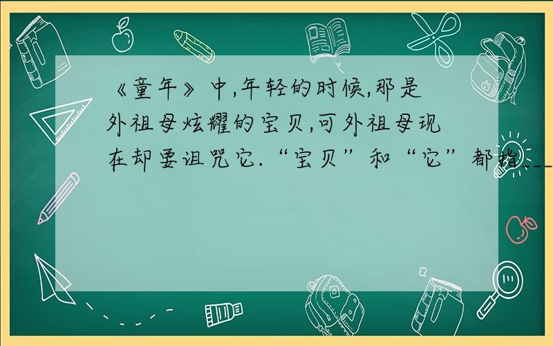 《童年》中,年轻的时候,那是外祖母炫耀的宝贝,可外祖母现在却要诅咒它.“宝贝”和“它”都指_____.