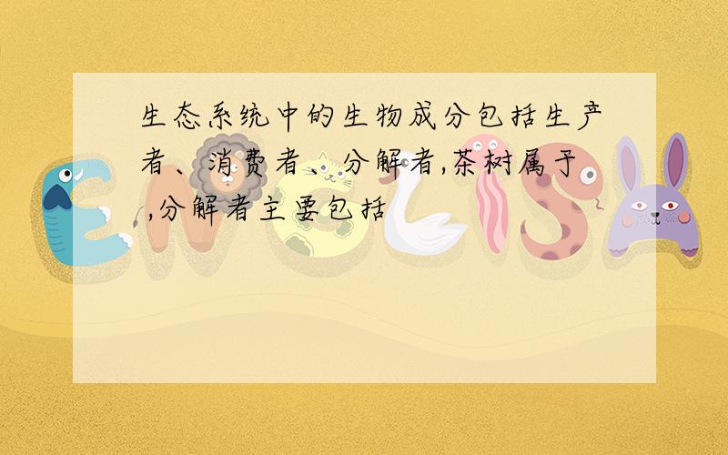 生态系统中的生物成分包括生产者、消费者、分解者,茶树属于 ,分解者主要包括