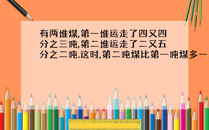 有两堆煤,第一堆运走了四又四分之三吨,第二堆运走了二又五分之二吨.这时,第二吨煤比第一吨煤多一又五分