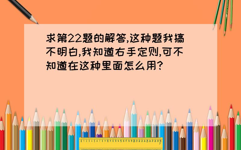 求第22题的解答,这种题我搞不明白,我知道右手定则,可不知道在这种里面怎么用?