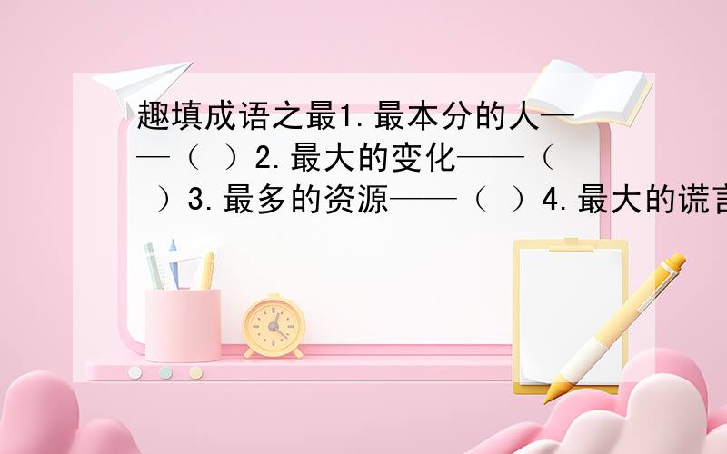 趣填成语之最1.最本分的人——（ ）2.最大的变化——（ ）3.最多的资源——（ ）4.最大的谎言——（ ）5.最大的面