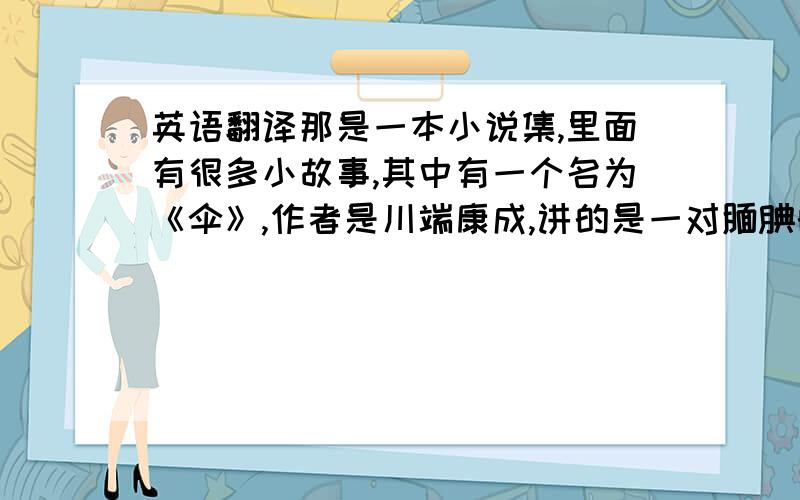 英语翻译那是一本小说集,里面有很多小故事,其中有一个名为《伞》,作者是川端康成,讲的是一对腼腆的恋人在雨天去拍照的故事.