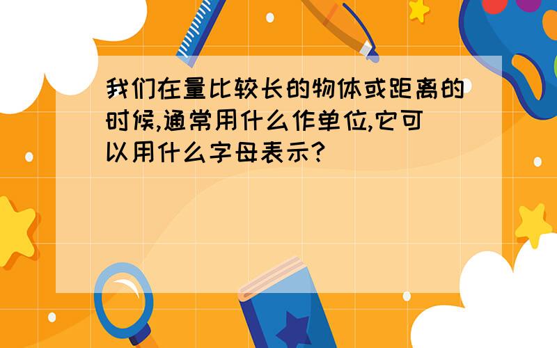 我们在量比较长的物体或距离的时候,通常用什么作单位,它可以用什么字母表示?