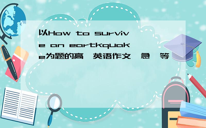 以How to survive an eartkquake为题的高一英语作文、急、等、