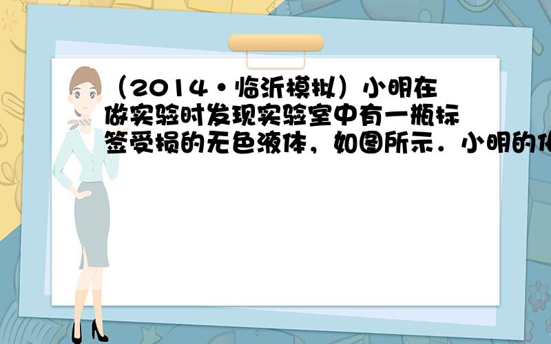 （2014•临沂模拟）小明在做实验时发现实验室中有一瓶标签受损的无色液体，如图所示．小明的化学兴趣小组对此产生了疑问．