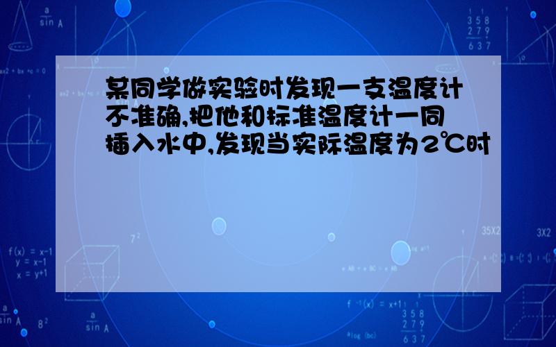 某同学做实验时发现一支温度计不准确,把他和标准温度计一同插入水中,发现当实际温度为2℃时