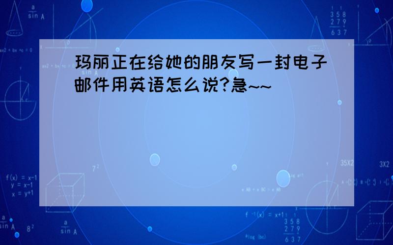 玛丽正在给她的朋友写一封电子邮件用英语怎么说?急~~