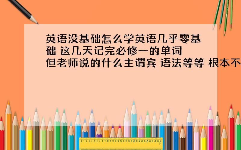 英语没基础怎么学英语几乎零基础 这几天记完必修一的单词 但老师说的什么主谓宾 语法等等 根本不知道他在说什么 几节课下来