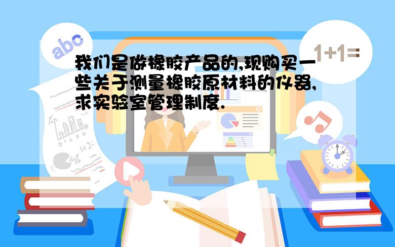 我们是做橡胶产品的,现购买一些关于测量橡胶原材料的仪器,求实验室管理制度.