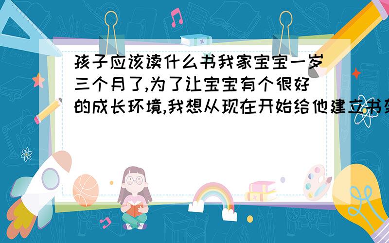 孩子应该读什么书我家宝宝一岁三个月了,为了让宝宝有个很好的成长环境,我想从现在开始给他建立书架,不一定要现在看,可能到十