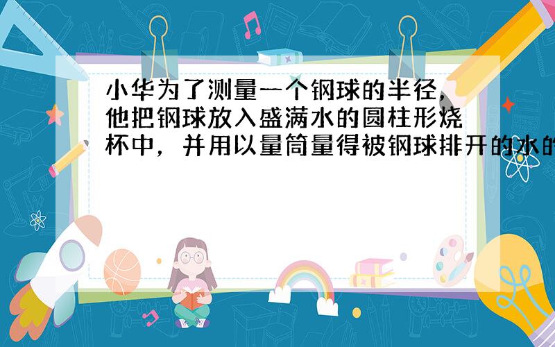 小华为了测量一个钢球的半径，他把钢球放入盛满水的圆柱形烧杯中，并用以量筒量得被钢球排开的水的体积为80立方厘米．小华又将