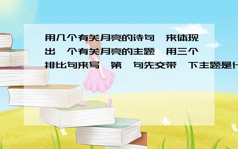 用几个有关月亮的诗句,来体现出一个有关月亮的主题,用三个排比句来写,第一句先交带一下主题是什么.