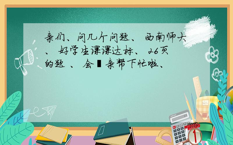 亲们、问几个问题、 西南师大、 好学生课课达标、 26页的题 、 会锝亲帮下忙啦、