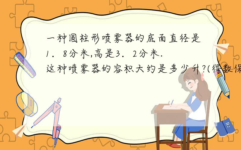 一种圆柱形喷雾器的底面直径是1．8分米,高是3．2分米.这种喷雾器的容积大约是多少升?(得数保留整数)