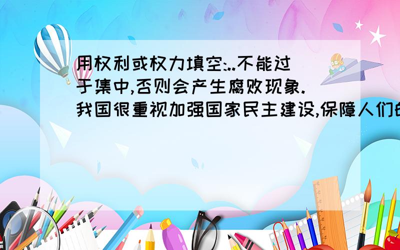 用权利或权力填空:..不能过于集中,否则会产生腐败现象.我国很重视加强国家民主建设,保障人们的民主..