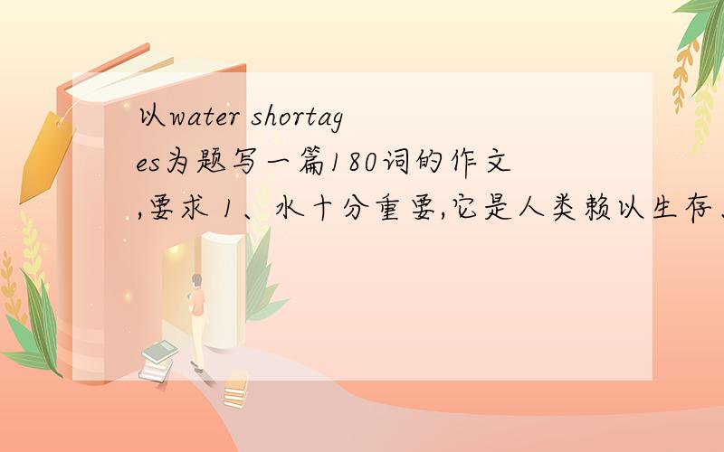 以water shortages为题写一篇180词的作文,要求 1、水十分重要,它是人类赖以生存、进行各种生产劳动基础