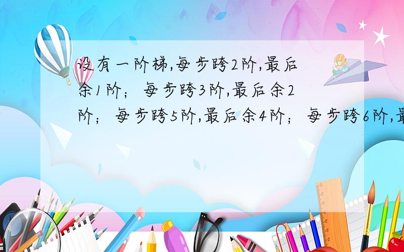 设有一阶梯,每步跨2阶,最后余1阶；每步跨3阶,最后余2阶；每步跨5阶,最后余4阶；每步跨6阶,最后余5阶