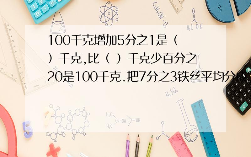 100千克增加5分之1是（ ）千克,比（ ）千克少百分之20是100千克.把7分之3铁丝平均分成3份,每份长