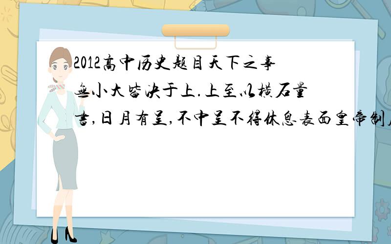 2012高中历史题目天下之事无小大皆决于上.上至以横石量书,日月有呈,不中呈不得休息表面皇帝制度的主要特点是 （ ）A